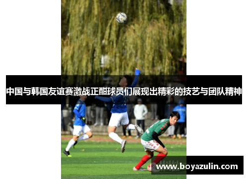 中国与韩国友谊赛激战正酣球员们展现出精彩的技艺与团队精神
