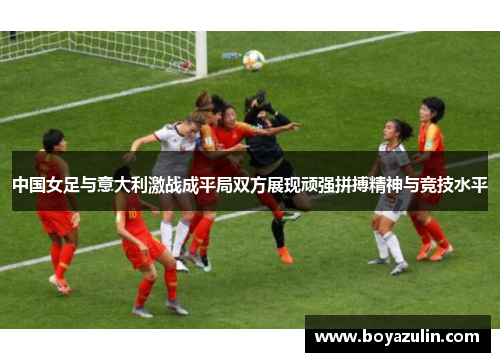 中国女足与意大利激战成平局双方展现顽强拼搏精神与竞技水平