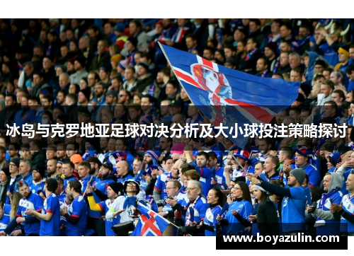 冰岛与克罗地亚足球对决分析及大小球投注策略探讨